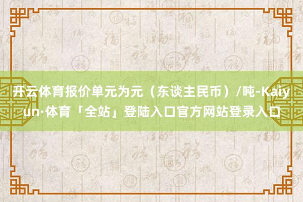 开云体育报价单元为元（东谈主民币）/吨-Kaiyun·体育「全站」登陆入口官方网站登录入口