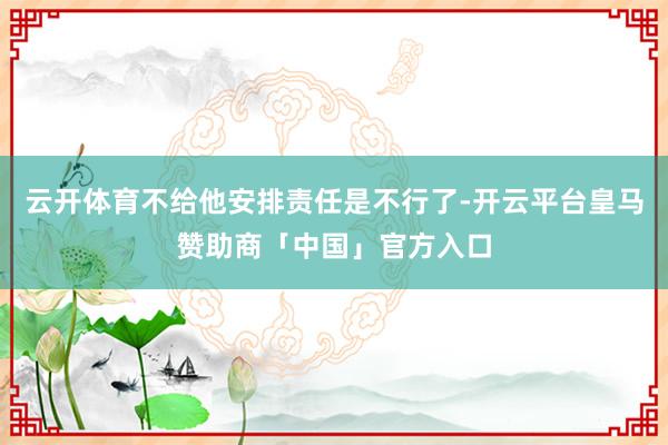 云开体育不给他安排责任是不行了-开云平台皇马赞助商「中国」官