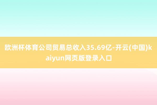 欧洲杯体育公司贸易总收入35.69亿-开云(中国)kaiyu