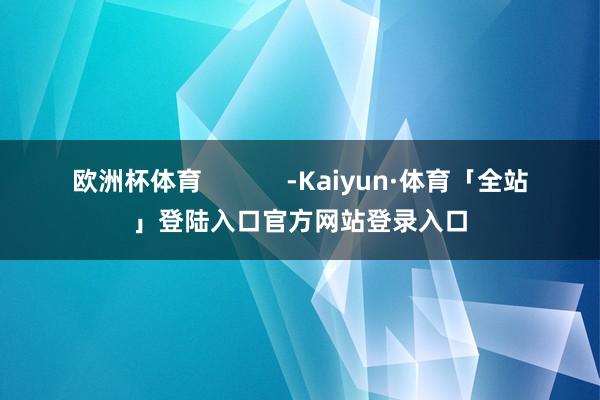 欧洲杯体育            -Kaiyun·体育「全站」登陆入口官方网站登录入口