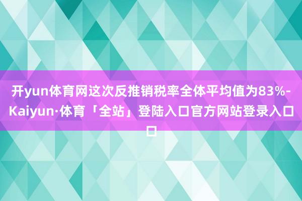 开yun体育网这次反推销税率全体平均值为83%-Kaiyun·体育「全站」登陆入口官方网站登录入口