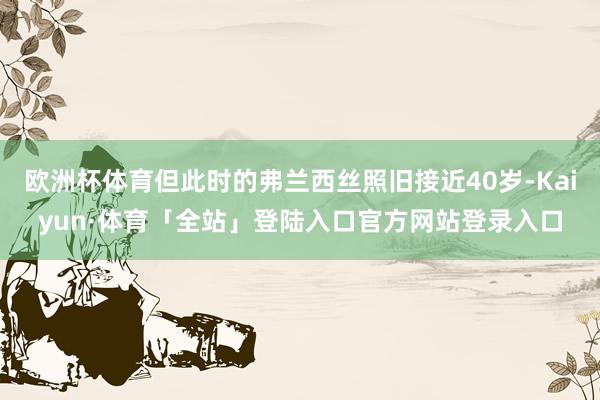 欧洲杯体育但此时的弗兰西丝照旧接近40岁-Kaiyun·体育「全站」登陆入口官方网站登录入口