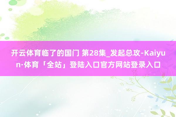 开云体育临了的国门 第28集_发起总攻-Kaiyun·体育「全站」登陆入口官方网站登录入口