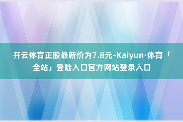 开云体育正股最新价为7.8元-Kaiyun·体育「全站」登陆入口官方网站登录入口