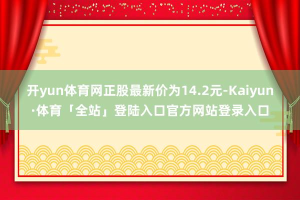 开yun体育网正股最新价为14.2元-Kaiyun·体育「全站」登陆入口官方网站登录入口