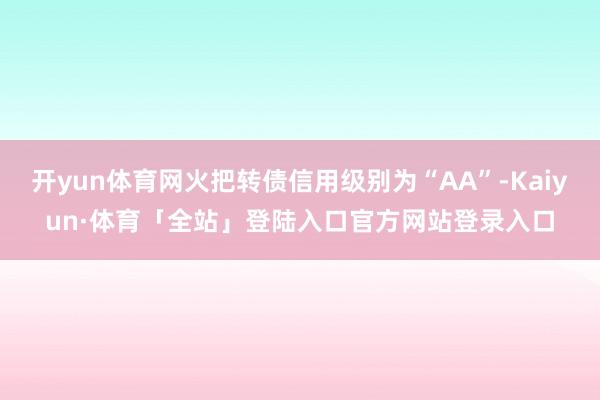 开yun体育网火把转债信用级别为“AA”-Kaiyun·体育「全站」登陆入口官方网站登录入口