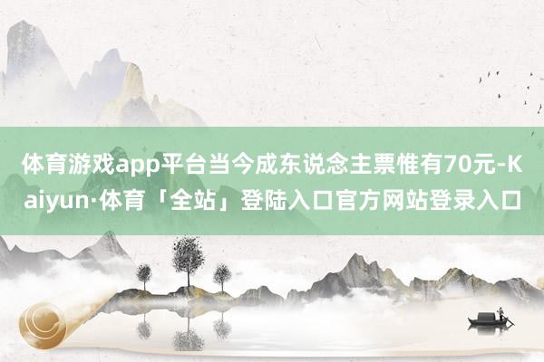 体育游戏app平台当今成东说念主票惟有70元-Kaiyun·体育「全站」登陆入口官方网站登录入口
