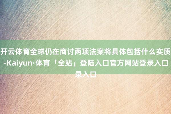 开云体育全球仍在商讨两项法案将具体包括什么实质-Kaiyun·体育「全站」登陆入口官方网站登录入口