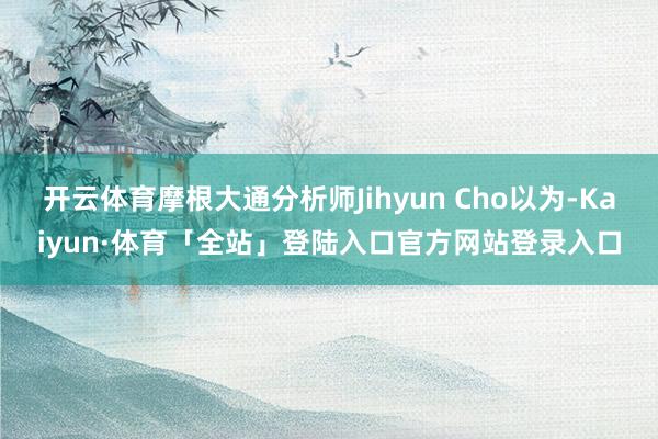 开云体育摩根大通分析师Jihyun Cho以为-Kaiyun·体育「全站」登陆入口官方网站登录入口