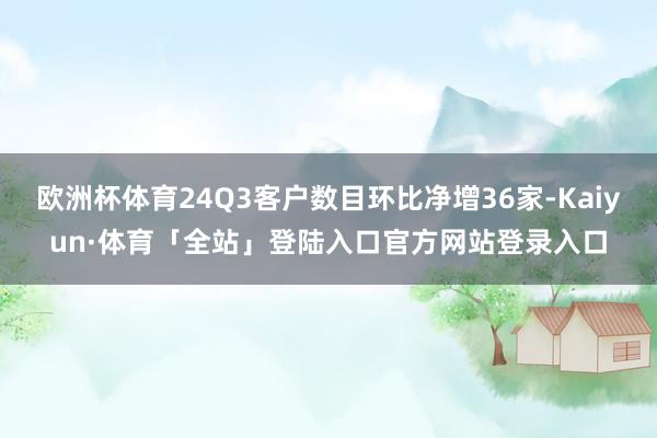 欧洲杯体育24Q3客户数目环比净增36家-Kaiyun·体育「全站」登陆入口官方网站登录入口