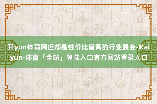 开yun体育网但却是性价比最高的行业展会-Kaiyun·体育「全站」登陆入口官方网站登录入口