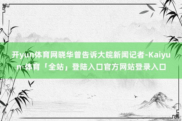 开yun体育网晓华曾告诉大皖新闻记者-Kaiyun·体育「全站」登陆入口官方网站登录入口