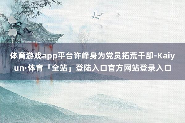 体育游戏app平台许峰身为党员拓荒干部-Kaiyun·体育「全站」登陆入口官方网站登录入口
