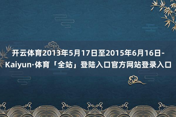 开云体育2013年5月17日至2015年6月16日-Kaiyun·体育「全站」登陆入口官方网站登录入口