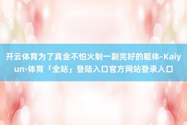 开云体育为了真金不怕火制一副完好的躯体-Kaiyun·体育「全站」登陆入口官方网站登录入口
