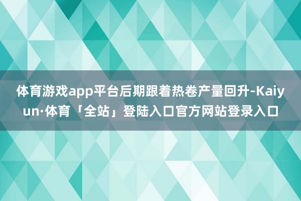 体育游戏app平台后期跟着热卷产量回升-Kaiyun·体育「全站」登陆入口官方网站登录入口