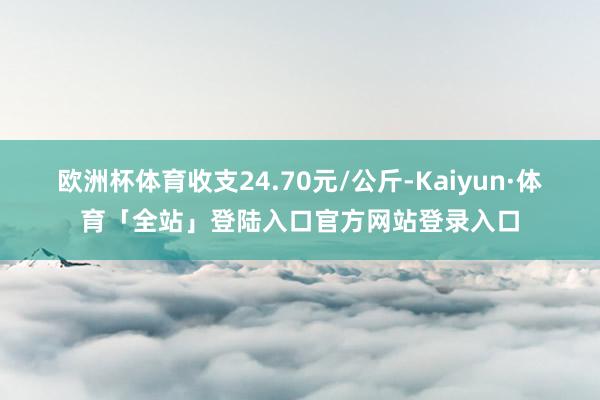 欧洲杯体育收支24.70元/公斤-Kaiyun·体育「全站」