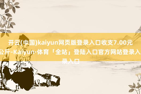 开云(中国)kaiyun网页版登录入口收支7.00元/公斤-