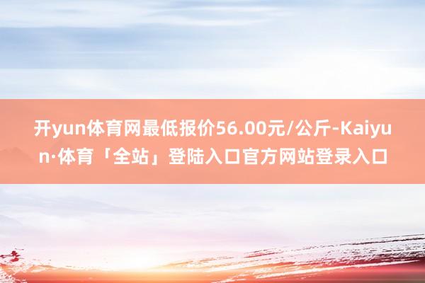 开yun体育网最低报价56.00元/公斤-Kaiyun·体育