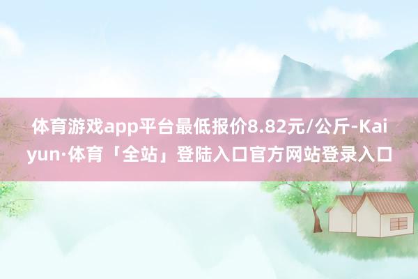 体育游戏app平台最低报价8.82元/公斤-Kaiyun·体