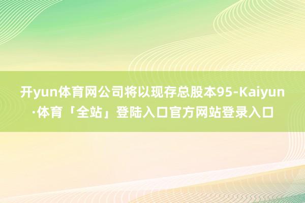 开yun体育网公司将以现存总股本95-Kaiyun·体育「全