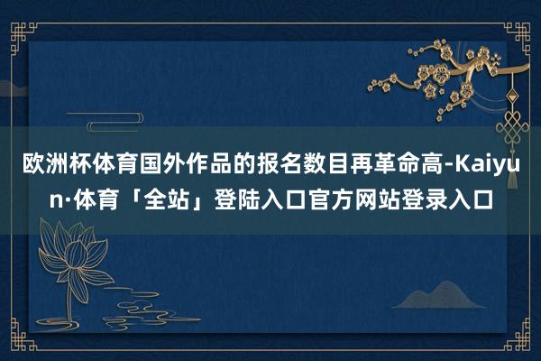 欧洲杯体育国外作品的报名数目再革命高-Kaiyun·体育「全