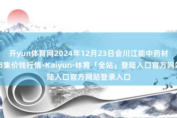 开yun体育网2024年12月23日会川江能中药材详细交易市集价钱行情-Kaiyun·体育「全站」登陆入口官方网站登录入口