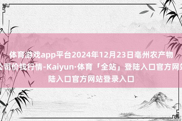 体育游戏app平台2024年12月23日亳州农产物有限职守公司价钱行情-Kaiyun·体育「全站」登陆入口官方网站登录入口