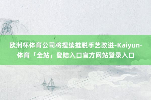 欧洲杯体育公司将捏续推脱手艺改进-Kaiyun·体育「全站」