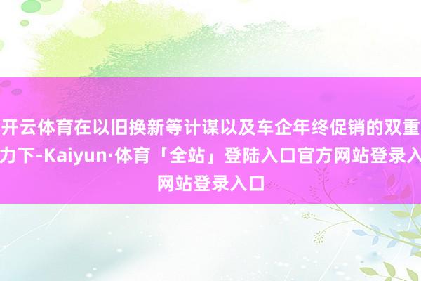 开云体育在以旧换新等计谋以及车企年终促销的双重发力下-Kai