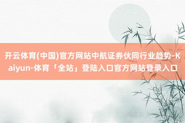开云体育(中国)官方网站中航证券伙同行业趋势-Kaiyun·