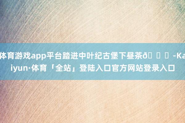 体育游戏app平台踏进中叶纪古堡下昼茶🕌-Kaiyun·体育