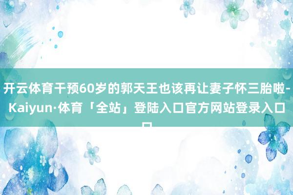 开云体育干预60岁的郭天王也该再让妻子怀三胎啦-Kaiyun