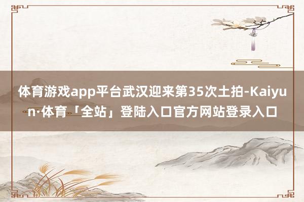 体育游戏app平台武汉迎来第35次土拍-Kaiyun·体育「