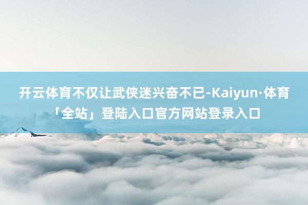 开云体育不仅让武侠迷兴奋不已-Kaiyun·体育「全站」登陆