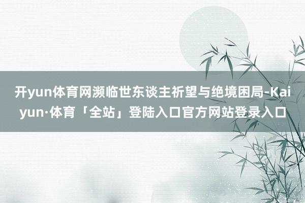 开yun体育网濒临世东谈主祈望与绝境困局-Kaiyun·体育
