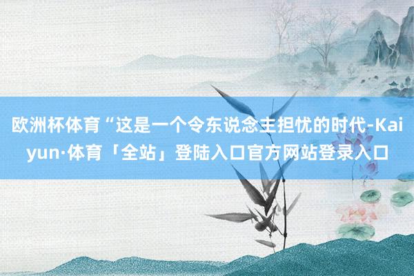欧洲杯体育“这是一个令东说念主担忧的时代-Kaiyun·体育