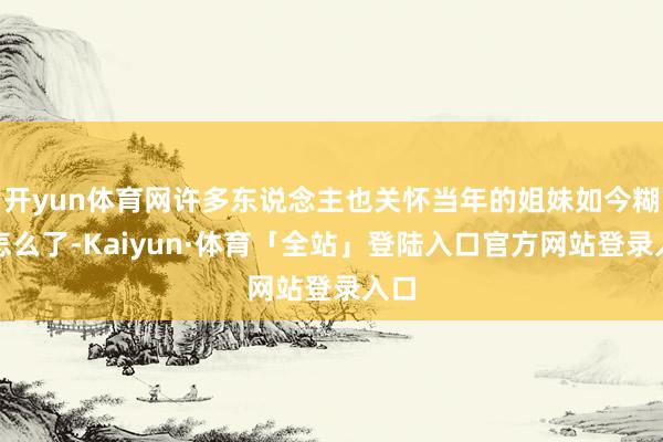 开yun体育网许多东说念主也关怀当年的姐妹如今糊口怎么了-K