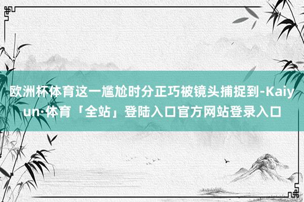 欧洲杯体育这一尴尬时分正巧被镜头捕捉到-Kaiyun·体育「
