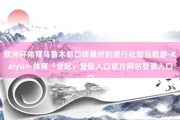 欧洲杯体育乌鲁木都口碑最好的旅行社如远胜游-Kaiyun·体