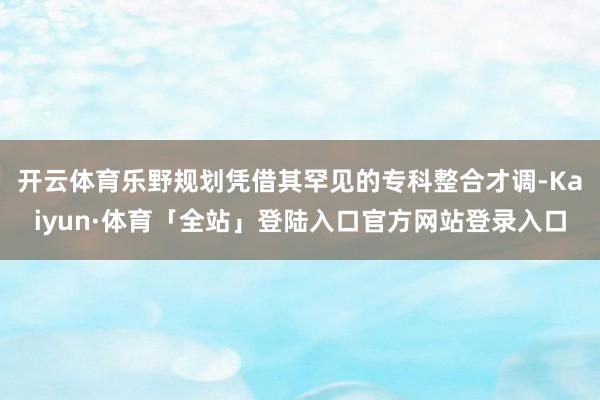 开云体育乐野规划凭借其罕见的专科整合才调-Kaiyun·体育