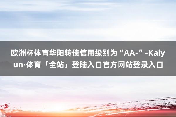 欧洲杯体育华阳转债信用级别为“AA-”-Kaiyun·体育「
