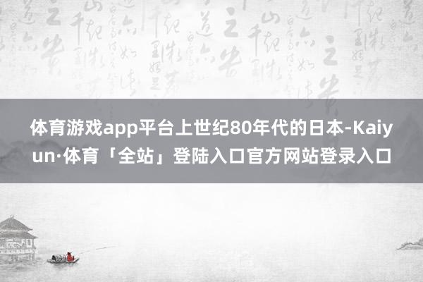 体育游戏app平台　　上世纪80年代的日本-Kaiyun·体育「全站」登陆入口官方网站登录入口