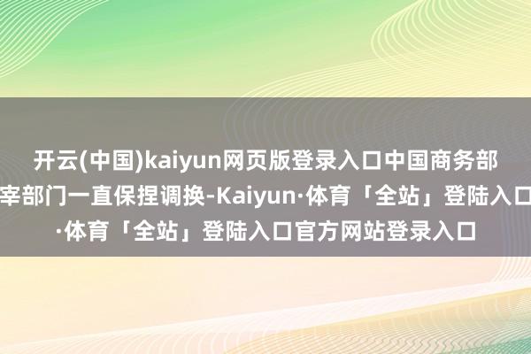 开云(中国)kaiyun网页版登录入口中国商务部与好意思方有关主宰部门一直保捏调换-Kaiyun·体育「全站」登陆入口官方网站登录入口