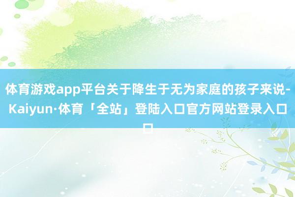 体育游戏app平台关于降生于无为家庭的孩子来说-Kaiyun