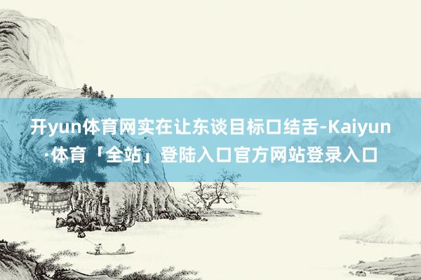 开yun体育网实在让东谈目标口结舌-Kaiyun·体育「全站