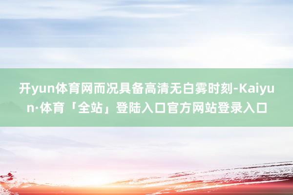 开yun体育网而况具备高清无白雾时刻-Kaiyun·体育「全