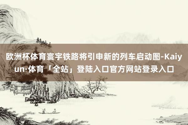 欧洲杯体育寰宇铁路将引申新的列车启动图-Kaiyun·体育「