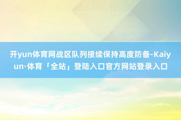 开yun体育网战区队列接续保持高度防备-Kaiyun·体育「