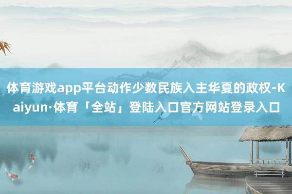 体育游戏app平台动作少数民族入主华夏的政权-Kaiyun·体育「全站」登陆入口官方网站登录入口